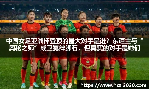 中国女足亚洲杯登顶的最大对手是谁？东道主与“奥秘之师”成卫冕绊脚石，但真实的对手是她们